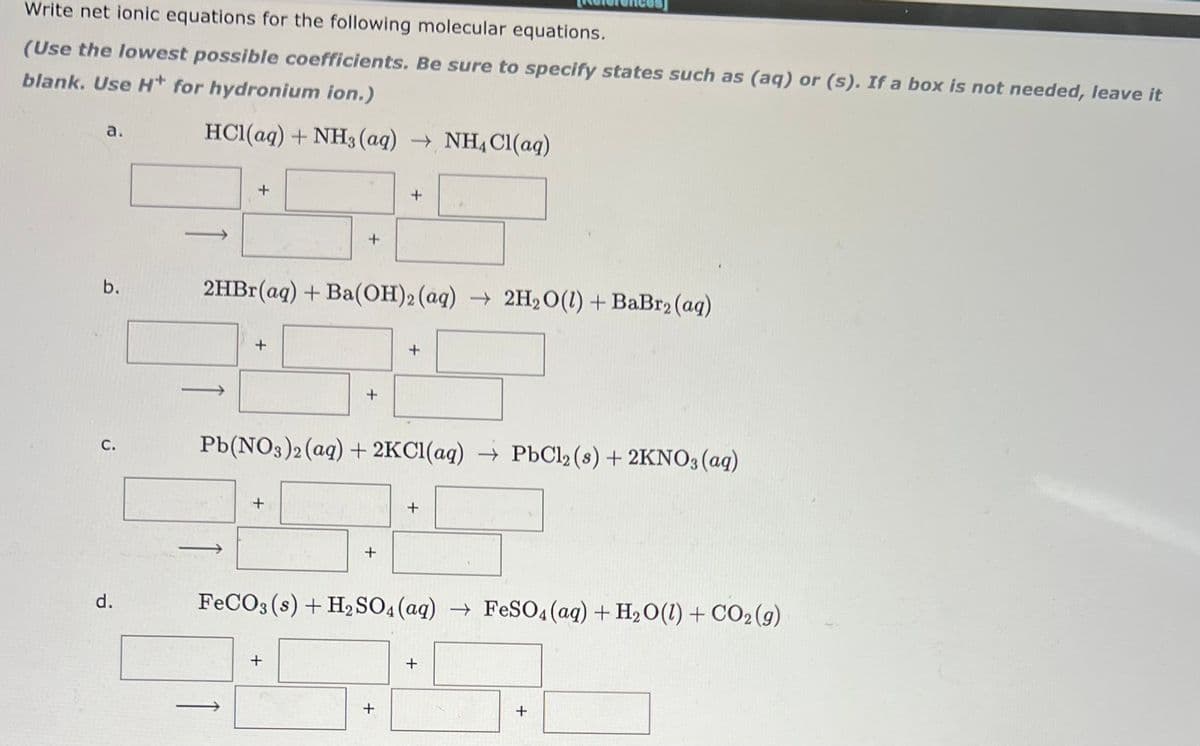 Write net ionic equations for the following molecular equations.
(Use the lowest possible coefficients. Be sure to specify states such as (aq) or (s). If a box is not needed, leave it
blank. Use H* for hydronium ion.)
а.
HCl(aq) + NH3 (aq) → NH, Cl(aq)
b.
2HB1(aq) + Ba(OH)2 (aq) → 2H2O(1) + BaBr2 (ag)
Pb(NO3)2(aq) + 2KCI(aq) → PbCl2 (s) + 2KNO3(aq)
С.
d.
FECO3 (s) + H2 SO4 (aq) → FeS04(ag) + H2O(1) + CO2(g)
