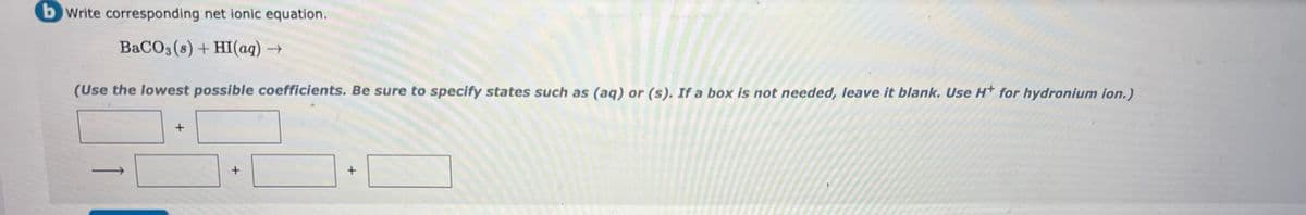 bWrite corresponding net ionic equation.
BACO3 (s) + HI(aq) →
(Use the lowest possible coefficients. Be sure to specify states such as (aq) or (s). If a box is not needed, leave it blank. Use H* for hydronium ion.)
