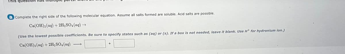 This question
a Complete the right side of the following molecular equation. Assume all salts formed are soluble. Acid salts are possible.
Ca(OH)2 (aq) + 2H,SO4(aq) →
(Use the lowest possible coefficients. Be sure to specify states such as (aq) or (s). If a box is not needed, leave it blank. Use H* for hydronium ion.)
Ca(OH)2 (aq) + 2H2SO4(aq)
>
