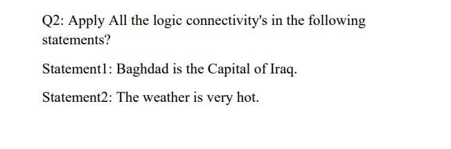 Q2: Apply All the logic connectivity's in the following
statements?
Statement1: Baghdad is the Capital of Iraq.
Statement2: The weather is very hot.
