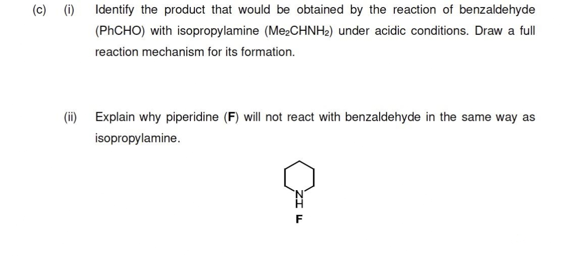 (c) (i)
Identify the product that would be obtained by the reaction of benzaldehyde
(PHCHO) with isopropylamine (Me¿CHNH2) under acidic conditions. Draw a full
reaction mechanism for its formation.
(ii) Explain why piperidine (F) will not react with benzaldehyde in the same way as
isopropylamine.
