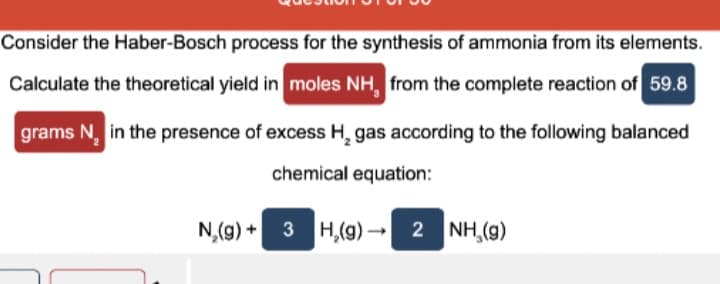 Consider the Haber-Bosch process for the synthesis of ammonia from its elements.
Calculate the theoretical yield in moles NH, from the complete reaction of 59.8
grams N, in the presence of excess H, gas according to the following balanced
chemical equation:
N,(g) + 3 H,(9) 2 NH,(g)
