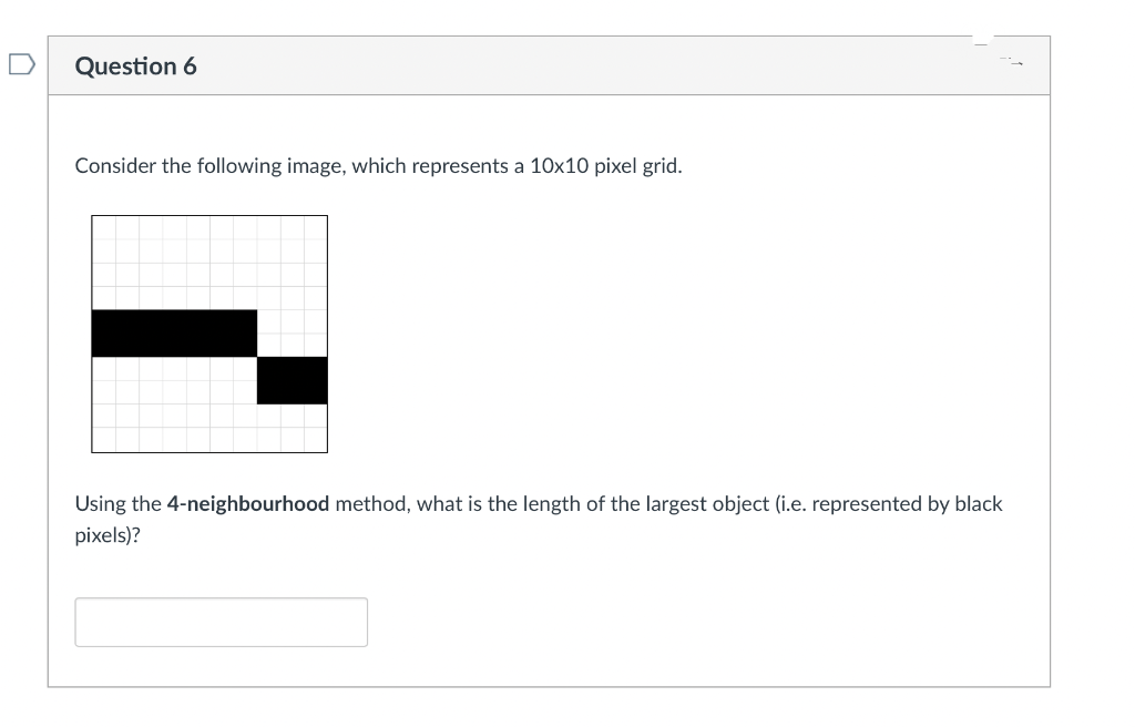 Question 6
Consider the following image, which represents a 10x10 pixel grid.
Using the 4-neighbourhood method, what is the length of the largest object (i.e. represented by black
pixels)?

