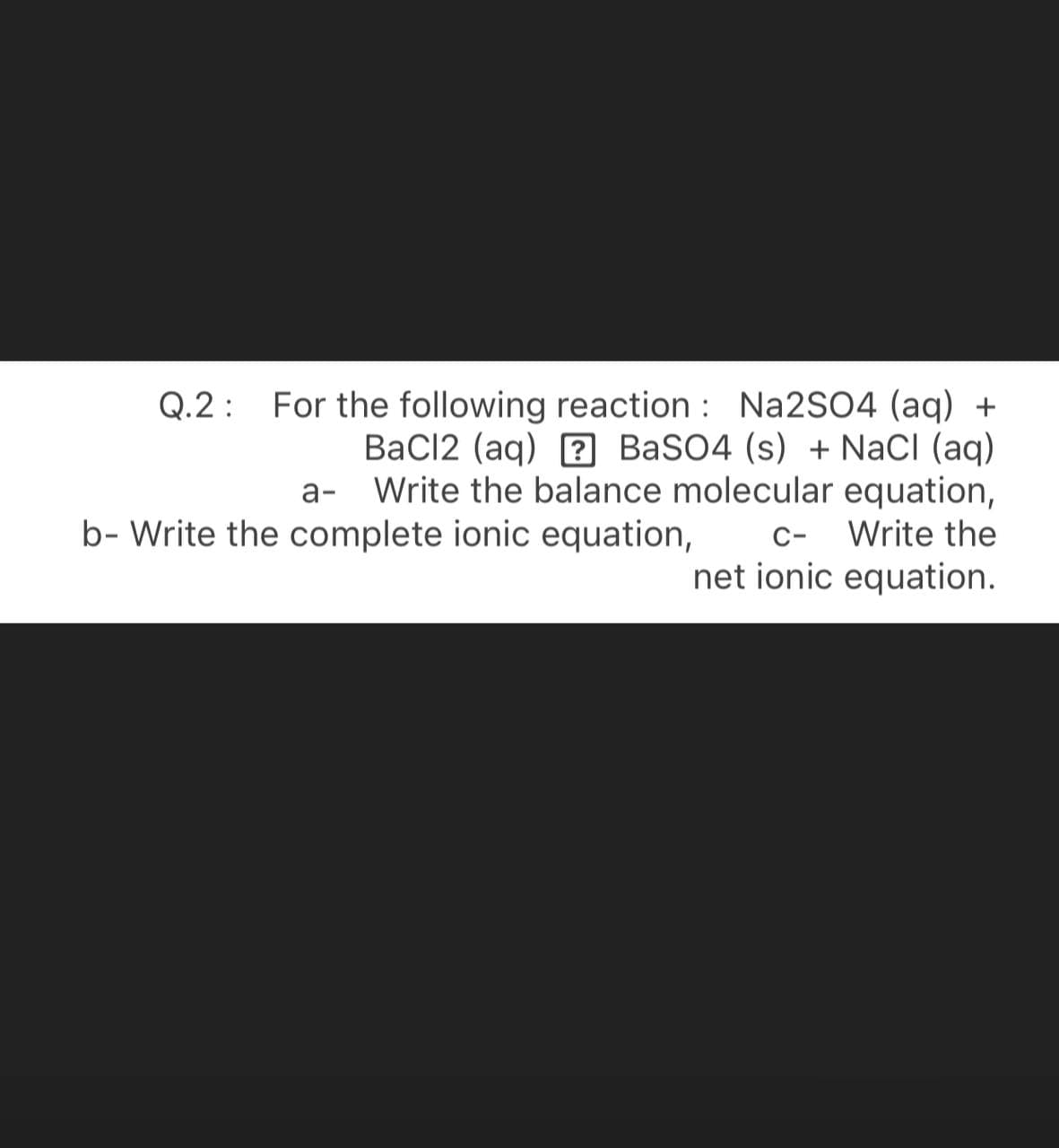 Q.2: For the following reaction : Na2SO4 (aq) +
BaCl2 (aq) ? BaSO4 (s) + NaCI (aq)
a- Write the balance molecular equation,
Write the
b- Write the complete ionic equation,
C-
net ionic equation.
