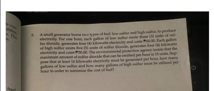 5.
electricity. For one hour, each gallon of low sulfur emits three (3) units of sul-
fur dioxide, generates four (4) kilowatts electricity and costs P60.00. Each gallon
of high sulfur emits five (5) units of sulfur dioxide, generates four (4) kilowatts
electricity and costs P50.00. The environmental protection agency insists that the
maximum amount of sulfur dioxide that can be emitted per hour is 15 units. Sup-
pose that at least 16 kilowatts electricity must be generated per hour, how many
gallons of low sulfur and how many gallons of high sulfur must be utilized per
hour in order to minimize the cost of fuel?
S con-
differ-
s. The
A small generator burns two types of fuel: low sulfur and high sulfur, to produce
feed
