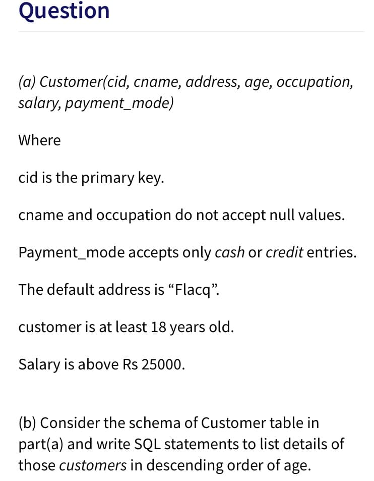 Question
(a) Customer(cid, cname, address, age, occupation,
salary, payment_mode)
Where
cid is the primary key.
cname and occupation do not accept null values.
Payment_mode accepts only cash or credit entries.
The default address is "Flacq".
customer is at least 18 years old.
Salary is above Rs 25000.
(b) Consider the schema of Customer table in
part(a) and write SQL statements to list details of
those customers in descending order of age.
