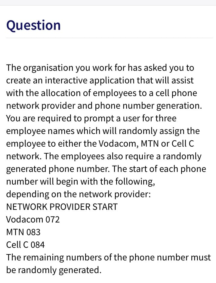 Question
The organisation you work for has asked you to
create an interactive application that will assist
with the allocation of employees to a cell phone
network provider and phone number generation.
You are required to prompt a user for three
employee names which will randomly assign the
employee to either the Vodacom, MTN or Cell C
network. The employees also require a randomly
generated phone number. The start of each phone
number will begin with the following,
depending on the network provider:
NETWORK PROVIDER START
Vodacom 072
MTN 083
Cell C 084
The remaining numbers of the phone number must
be randomly generated.
