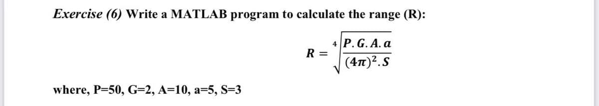 Exercise (6) Write a MATLAB program to calculate the range (R):
4 P. G. A. a
R =
(47)?.S
where, P=50, G=2, A=10, a=5, S=3
