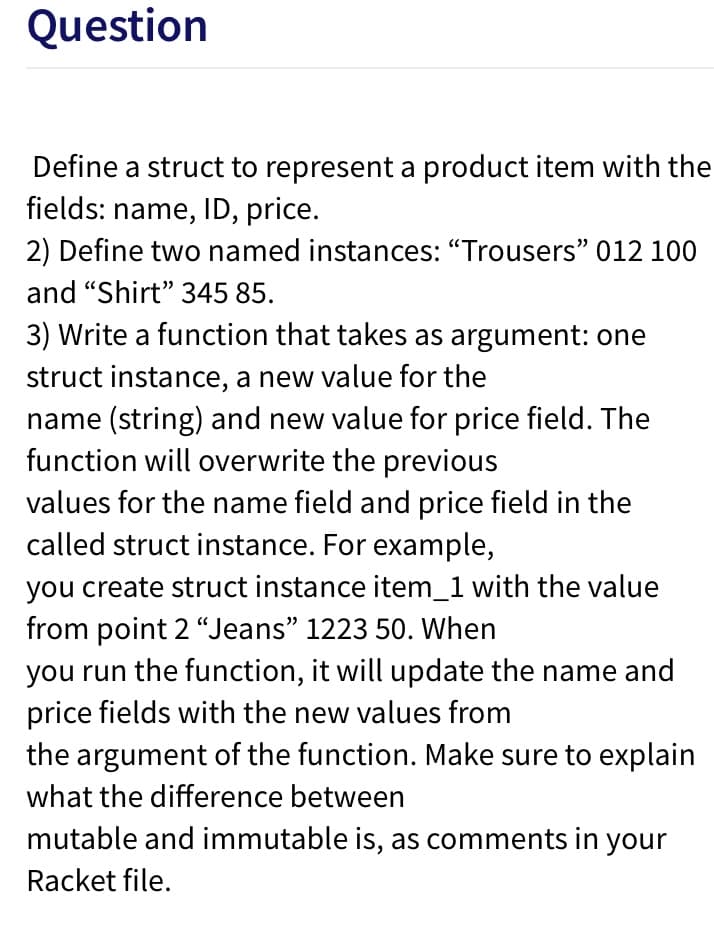 Question
Define a struct to represent a product item with the
fields: name, ID, price.
2) Define two named instances: "Trousers" 012 100
and "Shirt" 345 85.
3) Write a function that takes as argument: one
struct instance, a new value for the
name (string) and new value for price field. The
function will overwrite the previous
values for the name field and price field in the
called struct instance. For example,
you create struct instance item_1 with the value
from point 2 "Jeans" 1223 50. When
you run the function, it will update the name and
price fields with the new values from
the argument of the function. Make sure to explain
what the difference between
mutable and immutable is, as comments in your
Racket file.
