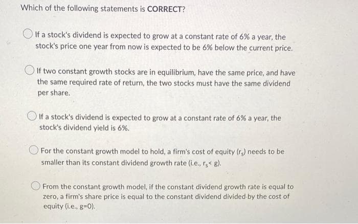 Which of the following statements is CORRECT?
If a stock's dividend is expected to grow at a constant rate of 6% a year, the
stock's price one year from now is expected to be 6% below the current price.
If two constant growth stocks are in equilibrium, have the same price, and have
the same required rate of return, the two stocks must have the same dividend
per share.
If a stock's dividend is expected to grow at a constant rate of 6% a year, the
stock's dividend yield is 6%.
For the constant growth model to hold, a firm's cost of equity (re) needs to be
smaller than its constant dividend growth rate (i.e., rs< g).
From the constant growth model, if the constant dividend growth rate is equal to
zero, a firm's share price is equal to the constant dividend divided by the cost of
equity (i.e., g=0).