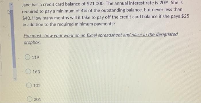 Jane has a credit card balance of $21,000. The annual interest rate is 20%. She is
required to pay a minimum of 4% of the outstanding balance, but never less than
$40. How many months will it take to pay off the credit card balance if she pays $25
in addition to the required minimum payments?
You must show your work on an Excel spreadsheet and place in the designated
dropbox.
119
163
102
201