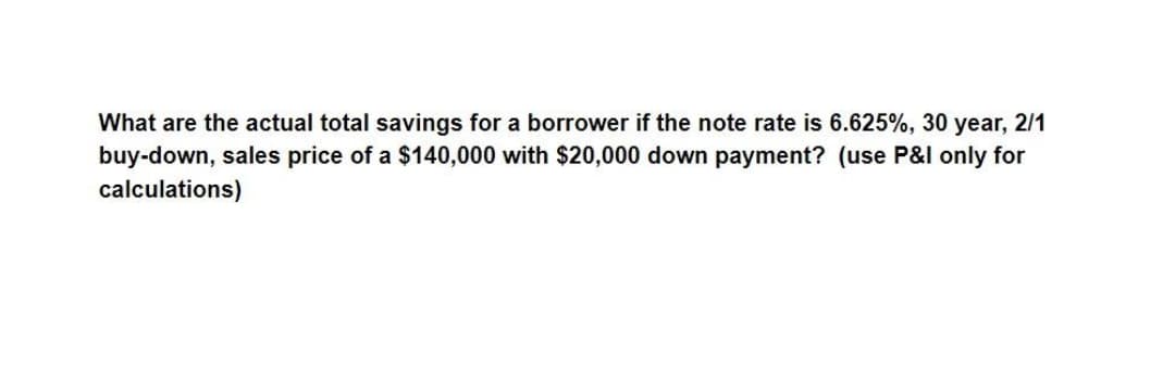 What are the actual total savings for a borrower if the note rate is 6.625%, 30 year, 2/1
buy-down, sales price of a $140,000 with $20,000 down payment? (use P&l only for
calculations)
