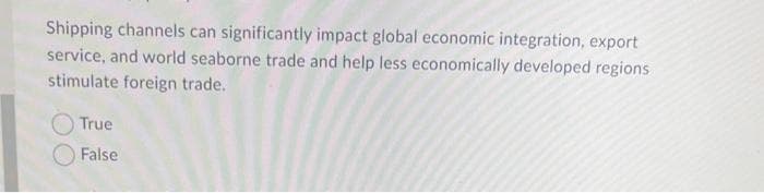 Shipping channels can significantly impact global economic integration, export
service, and world seaborne trade and help less economically developed regions
stimulate foreign trade.
True
False