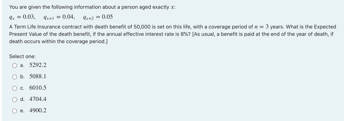 You are given the following information about a person aged exactly x:
=
: 0.03, 9x+1 = 0.04, 9x+2 = 0.05
9x
A Term Life Insurance contract with death benefit of 50,000 is set on this life, with a coverage period of n = 3 years. What is the Expected
Present Value of the death benefit, if the annual effective interest rate is 8%? [As usual, a benefit is paid at the end of the year of death, if
death occurs within the coverage period.]
Select one:
a. 5292.2
b. 5088.1
C. 6010.5
d. 4704.4
e. 4900.2