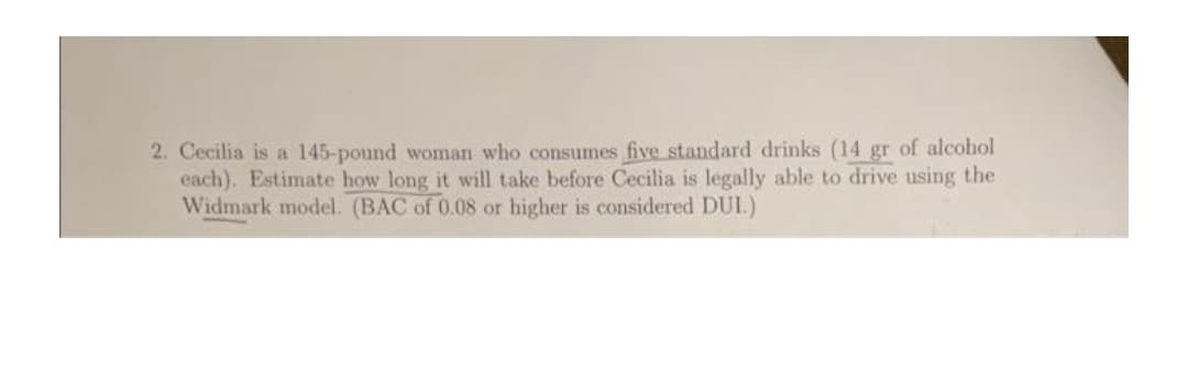 2. Cecilia is a 145-pound woman who consumes five standard drinks (14 gr of alcohol
each). Estimate how long it will take before Cecilia is legally able to drive using the
Widmark model. (BAC of 0.08 or higher is considered DUI.)
