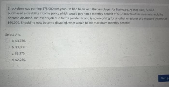 Shackelton was earning $75,000 per year. He had been with that employer for five years. At that time, he had
purchased a disability income policy which would pay him a monthly benefit of $3,750 (60% of his income) should he
become disabled. He lost his job due to the pandemic and is now working for another employer at a reduced income of
$60,000. Should he now become disabled, what would be his maximum monthly benefit?
Select one:
a. $3,750.
b. $3,000.
c. $3,375.
d. $2,250.
Next pa