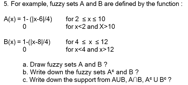 5. For example, fuzzy sets A and B are defined by the function :
for 2 ≤x≤ 10
A(x) = 1-(|x-61/4)
0
for x<2 and X>10
B(x) = 1-(|x-81/4)
0
for 4 ≤ x ≤ 12
for x<4 and x>12
a. Draw fuzzy sets A and B ?
b. Write down the fuzzy sets A and B ?
c. Write down the support from AUB, ANB, AC U BC ?