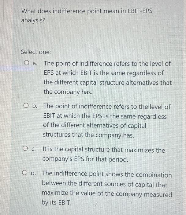 What does indifference point mean in EBIT-EPS
analysis?
Select one:
O a. The point of indifference refers to the level of
EPS at which EBIT is the same regardless of
the different capital structure alternatives that
the company has.
O b. The point of indifference refers to the level of
EBIT at which the EPS is the same regardless
of the different alternatives of capital
structures that the company has.
O c. It is the capital structure that maximizes the
company's EPS for that period.
O d. The indifference point shows the combination
between the different sources of capital that
maximize the value of the company measured
by its EBIT.
