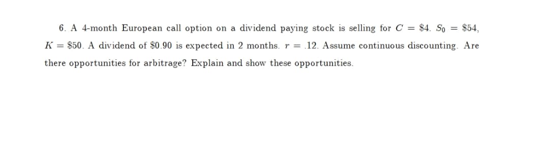 6. A 4-month European call option on a dividend paying stock is selling for C = $4. So = $54,
K = $50. A dividend of $0.90 is expected in 2 months. r = .12. Assume continuous discounting. Are
there opportunities for arbitrage? Explain and show these opportunities.
