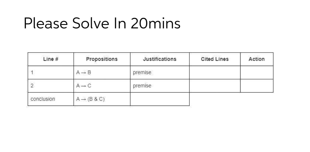 Please Solve In 20mins
Line #
Propositions
Justifications
Cited Lines
Action
1
A- B
premise
A-C
premise
conclusion
A (B & C)
