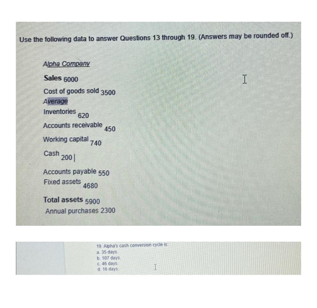 Use the following data to answer Questions 13 through 19. (Answers may be rounded off.)
Alpha Company
Sales 6000
Cost of goods sold 3500
Average
Inventories
620
Accounts receivable
Working capital. 740
Cash
450
200
Accounts payable 550
Fixed assets
4680
Total assets 5900
Annual purchases 2300
19. Alpha's cash conversion cycle is
a. 35 days
b. 107 days.
c. 46 days
d. 16 days.
I
I