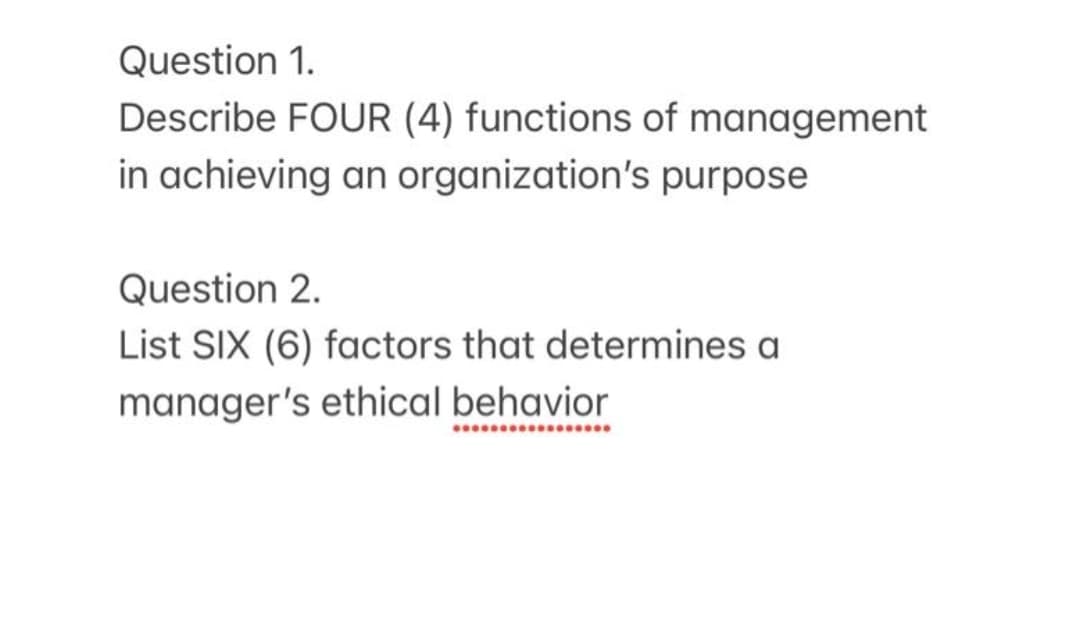 Question 1.
Describe FOUR (4) functions of management
in achieving an organization's purpose
Question 2.
List SIX (6) factors that determines a
manager's ethical behavior