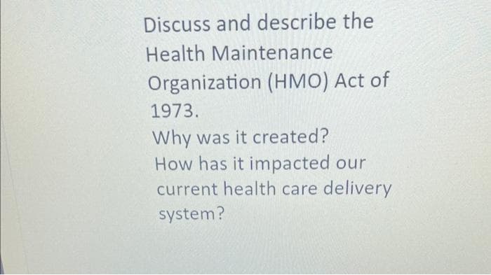 Discuss and describe the
Health Maintenance
Organization (HMO) Act of
1973.
Why was it created?
How has it impacted our
current health care delivery
system?