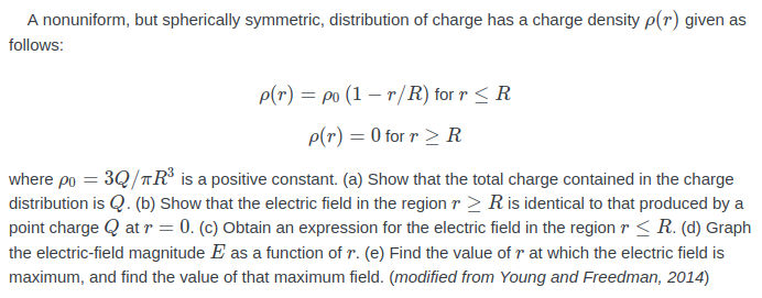 A nonuniform, but spherically symmetric, distribution of charge has a charge density p(r) given as
follows:
p(r) = po (1 – r/R) for r < R
p(r) = 0 for r > R
where po = 3Q/TR° is a positive constant. (a) Show that the total charge contained in the charge
distribution is Q. (b) Show that the electric field in the region r > Ris identical to that produced by a
point charge Q at r = 0. (c) Obtain an expression for the electric field in the region r < R. (d) Graph
the electric-field magnitude E as a function of r. (e) Find the value of r at which the electric field is
maximum, and find the value of that maximum field. (modified from Young and Freedman, 2014)
