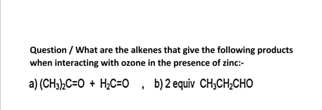 Question / What are the alkenes that give the following products
when interacting with ozone in the presence of zinc:-
a) (CH3)½C=O + H¿C=O , b)2 equiv CH;CH;CHO
