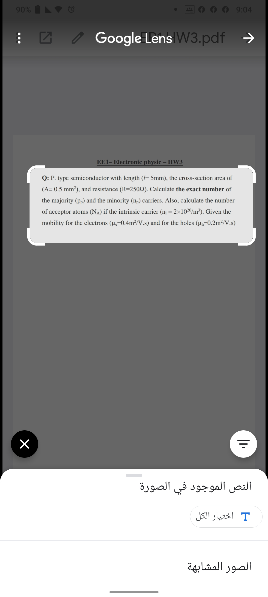 90% V O
9:04
Z o Google Lens W3.pdf →
EE1- Electronic physic – HW3
Q: P. type semiconductor with length (I= 5mm), the cross-section area of
(A= 0.5 mm²), and resistance (R=2502). Calculate the exact number of
the majority (p,) and the minority (n,) carriers. Also, calculate the number
of acceptor atoms (NA) if the intrinsic carrier (n¡ = 2×10²º/m³). Given the
mobility for the electrons (µe=0.4m²/V.s) and for the holes (µr=0.2m²/V.s)
النص الموجود في الصورة
T اختيار الکل
الصور المشابهة
