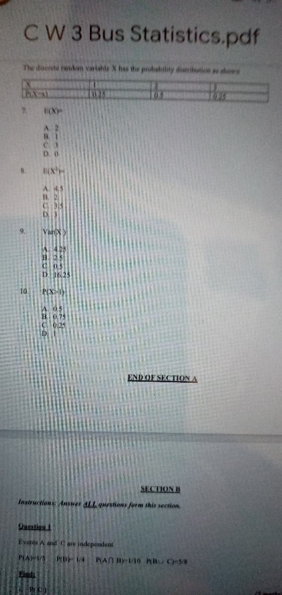 CW 3 Bus Statistics.pdf
The diserete raidin variable X has the probability distribution as sbown
the
02
7.
A. 2
B. 1
C. 3
D. 0
8.
E(X
A. 4.5
B. 2
C 315
D 3
9.
VareX)
C0.5
D 16.25
10.
P(X
0.75
0.25
END OF SECTION A
SECTION B
Instructions: Answer ALL questions form this section
Question
Events A and Care independent
P(A) S PB 14
P(AN B/10 P(BU CS8
Kind
