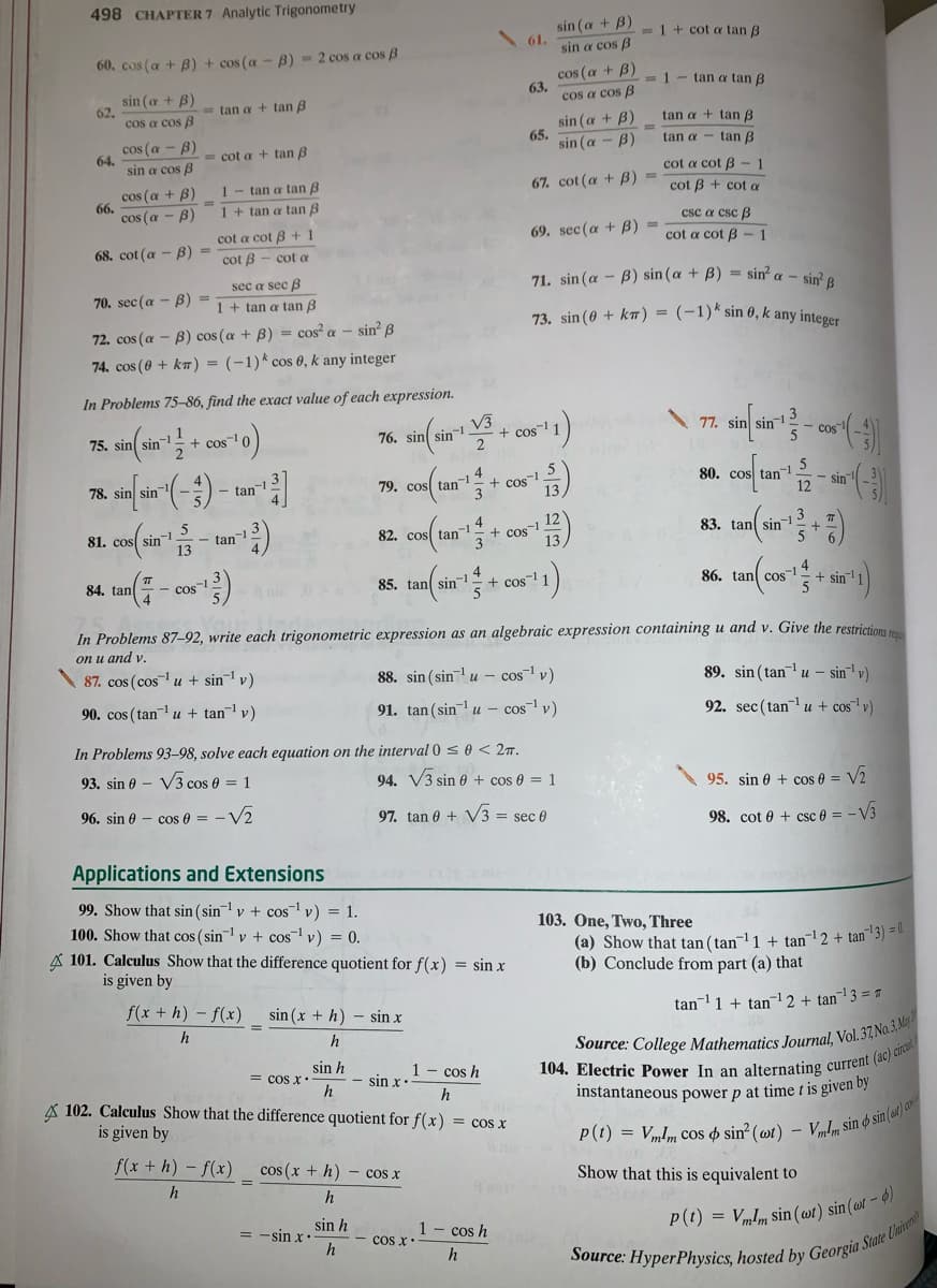 498 CHAPTER 7 Analytic Trigonometry
sin (a + B)
61.
sin a cos B
- 1 + cot a tan B
60. cos (a + B) + cos (a - B) = 2 cos a cos B
cos (a + B)
63.
cos a cos B
=1- tan a tan B
sin (a + B)
62.
cos a cos B
- tan a + tan B
tan a + tan B
cos (a - B)
64.
sin a cos B
sin (a + B)
65.
sin (a - B
tan a - tan B
= cot a + tan B
cot a cot B
cos (a + B)
66.
cos (a - B)
1- tan a tan B
%3D
67. cot (a + B) =
cot B + cot a
1 + tan a tan B
csc a csc B
cot a cot B + 1
69. sec (a + B) =
68. cot (a - B) =
cot a cot B-1
cot B - cot a
71. sin (a - B) sin (a + B) = sin a - sin? e
sec a sec B
В) -
1 + tan a tan B
70. sec (a
73. sin (0 + km) = (-1)* sin 0, k any integer
72. cos (a – B) cos (a + B) = cos? a – sin? ß
74. cos (0 + ka) = (-1)k cos 0, k any integer
In Problems 75–86, find the exact value of each expression.
76. sin sin-1 V3
+ cos
2
75. sin
+ cos-
77.
- cos"!
4
+ cos-1 5
3
80. cos tan-1
12
78.
sin
- tan-
79. cos tan
- sin
81. cos
82. cos tan- + cos
3
4
- tan.
83. tan sin- 3
85. tan sin
4
+ cos-1
84. tan
86. tan cos1+ sin
5
cos-
nia
In Problems 87-92, write each trigonometric expression as an algebraic expression containing u and v. Give the restrictions
on u and v.
87. cos (cos u + sin¯1 v)
88. sin (sinu - cos v)
89. sin ( tanu – sin' v)
90. cos (tan u + tan-1 v)
91. tan (sin- u – cos v)
92. sec(tanu + cos"1 v)
In Problems 93-–98, solve each equation on the interval 0 se < 27.
93. sin 0 – V3 cos 0 = 1
94. V3 sin e + cos 0 = 1
95. sin 0 + cos e = V2
96. sin e - cos e = - V2
97. tan 0 + V3 = sec 0
98. cot e + csc 0 = - V3
Applications and Extensions
99. Show that sin (sin v + cos v) = 1.
100. Show that cos (sin v + cos v) = 0.
A 101. Calculus Show that the difference quotient for f(x) = sin x
is given by
103. One, Two, Three
(a) Show that tan( tan-1 + tan2 + tan" 3) =.
(b) Conclude from part (a) that
f(x + h) - f(x)
sin (x + h) - sin x
tan1 + tan12 + tan¬1 3 = "
h
h
sin h
= cos x
h
1 - cos h
- sin x
A 102. Calculus Show that the difference quotient for f(x) = cos x
is given by
h
instantaneous power p at time t is given by
p(t) = V„Im cos o sin? (wt) -
Vmlm sin o sin(w) a
f(x + h) – f(x)
cos (x + h) - cos x
Show that this is equivalent to
h
sin h
= -sin x
h
1-cos h
cos x
P(t) = VmIm sin ( wt) sin(»t – 9)
h
