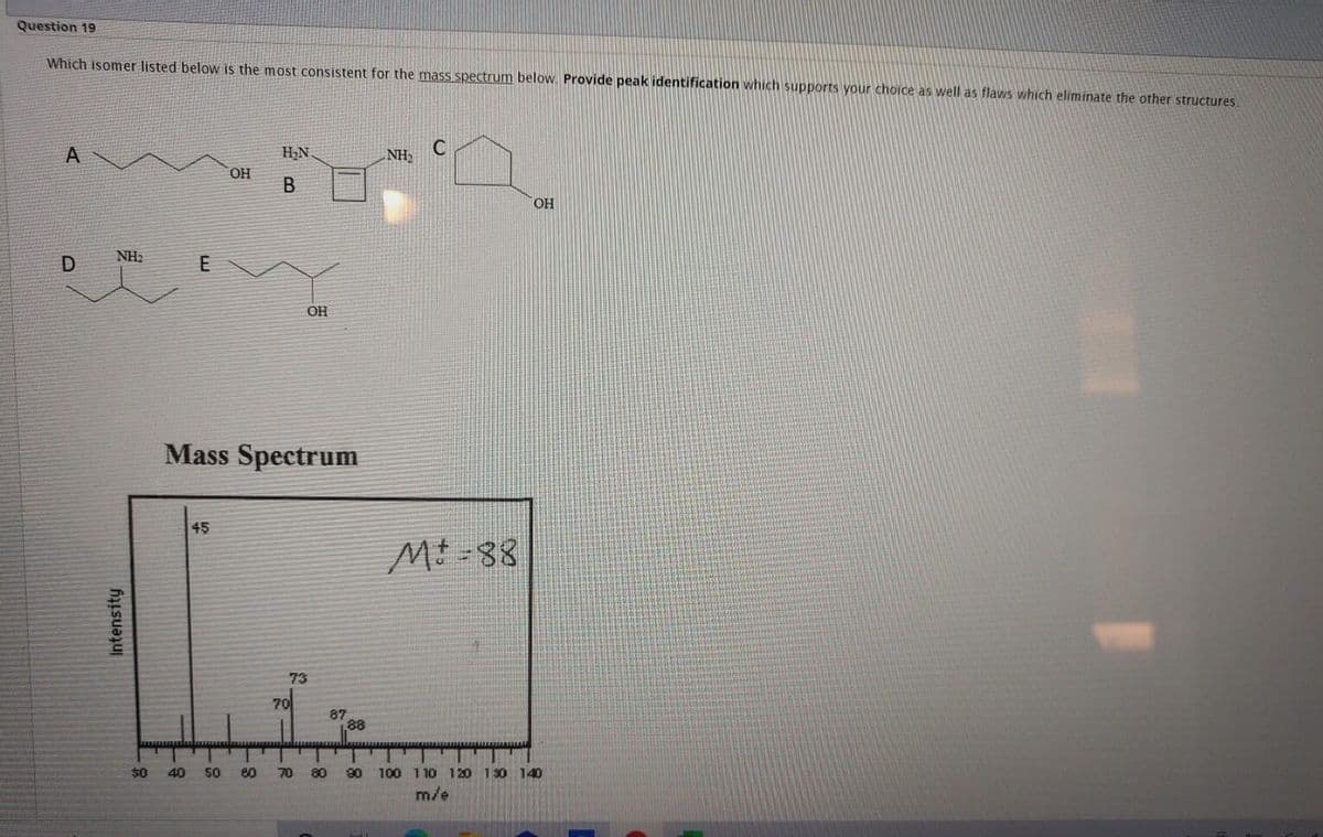 Question 19
Which isomer listed below is the most consistent for the mass spectrum below. Provide peak identification which supports your choice as well as flaws which eliminate the other structures.
H,N
NH2
HO.
OH
NH2
D
E
OH
Mass Spectrum
45
Mt -88
73
70
87
88
$0
40
50
80
70
80
90
100 110 120 130 140
m/e
Intensity
