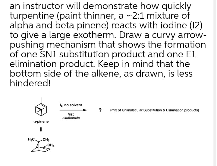 an instructor will demonstrate how quickly
turpentine (paint thinner, a ~2:1 mixture of
alpha and beta pinene) reacts with iodine (12)
to give a large exotherm. Draw a curvy arrow-
pushing mechanism that shows the formation
of one SN1 substitution product and one E1
elimination product. Keep in mind that the
bottom side of the alkene, as drawn, is less
hindered!
2 no solvent
? (mix of Unimolecular Substitution & Elimination products)
fast,
exothermic
a-pinene
II
H3C.
CH3
CH3
