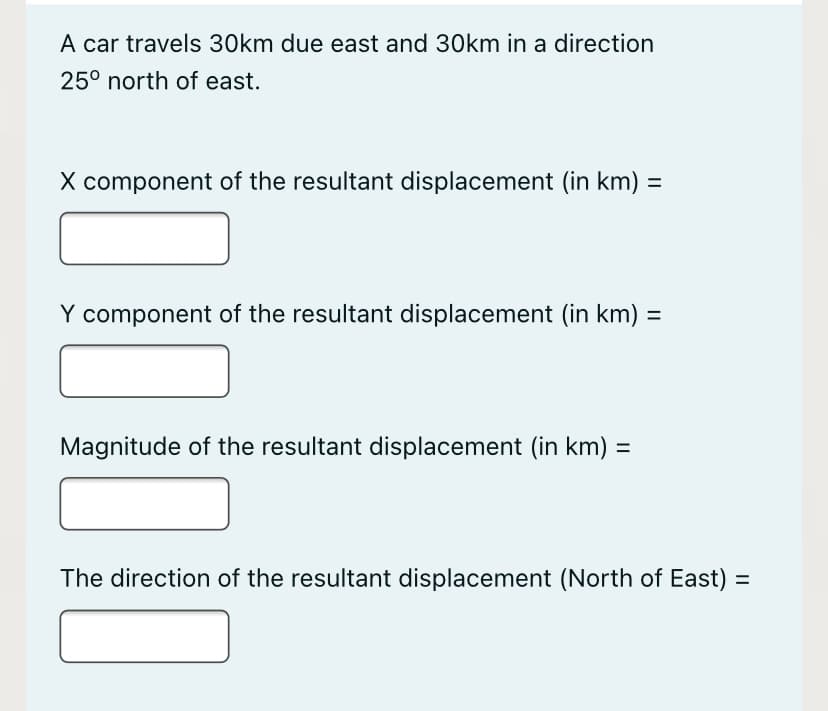 A car travels 30km due east and 30km in a direction
25° north of east.
X component of the resultant displacement (in km) =
%3D
Y component of the resultant displacement (in km) =
%3D
Magnitude of the resultant displacement (in km) =
The direction of the resultant displacement (North of East) =
