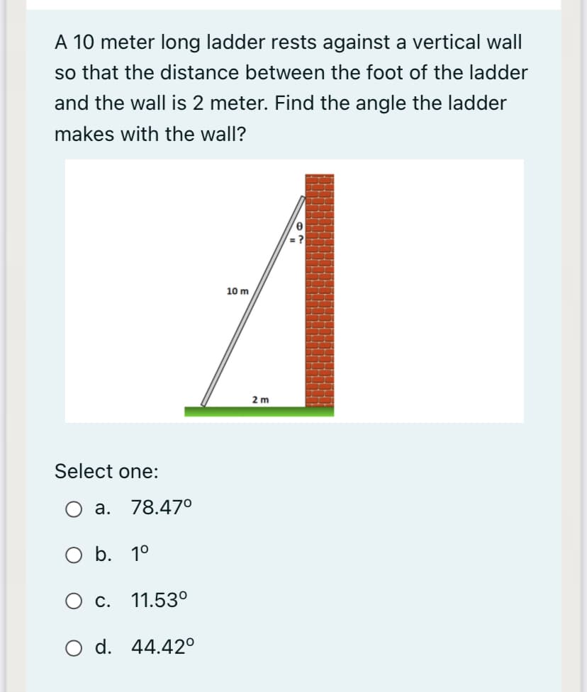 A 10 meter long ladder rests against a vertical wall
so that the distance between the foot of the ladder
and the wall is 2 meter. Find the angle the ladder
makes with the wall?
10 m
2 m
Select one:
a. 78.47°
O b. 1°
O c. 11.53°
O d. 44.42°
