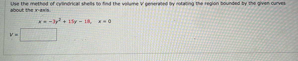 Use the method of cylindrical shells to find the volume V generated by rotating the region bounded by the given curves
about the x-axis.
x = -3y² + 15y – 18,
x = 0
V =
