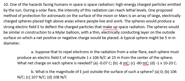 10. One of the hazards facing humans in space is space radiation: high-energy charged particles emitted
by the sun. During a solar flare, the intensity of this radiation can reach lethal levels. One proposed
method of protection for astronauts on the surface of the moon or Mars is an array of large, electrically
charged spheres placed high above areas where people live and work. The spheres would produce a
strong electric field E to deflect the charged particles that make up space radiation. The spheres would
be similar in construction to a Mylar balloon, with a thin, electrically conducting layer on the outside
surface on which a net positive or negative charge would be placed. A typical sphere might be 5 m in
diameter.
a. Suppose that to repel electrons in the radiation from a solar flare, each sphere must
produce an electric field E of magnitude 1x 106 N/C at 25 m from the center of the sphere.
What net charge on each sphere is needed? (a) -0.07 C; (b) -8 mC; (c) -80 mC; (d) -1 x 10-20 C.
b. What is the magnitude of E just outside the surface of such a sphere? (a) 0; (b) 106
N/C; (c) 107 N/C; (d) 108 N/C
