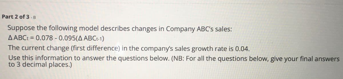 Part 2 of 3 - B
Suppose the following model describes changes in Company ABC's sales:
A ABCt = 0.078 - 0.095(A ABCt-1)
The current change (first difference) in the company's sales growth rate is 0.04.
Use this information to answer the questions below. (NB: For all the questions below, give your final answers
to 3 decimal places.)
