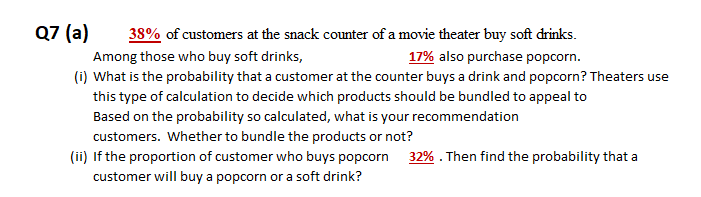Q7 (a)
38% of customers at the snack counter of a movie theater buy soft drinks.
Among those who buy soft drinks,
17% also purchase popcorn.
(i) What is the probability that a customer at the counter buys a drink and popcorn? Theaters use
this type of calculation to decide which products should be bundled to appeal to
Based on the probability so calculated, what is your recommendation
customers. Whether to bundle the products or not?
(ii) If the proportion of customer who buys popcorn 32% . Then find the probability that a
customer will buy a popcorn or a soft drink?
