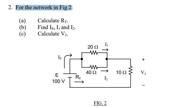 2. For the network in Fig 2:
(a)
Calculate RT.
(b)
Find Is, II and I₂.
Calculate V3.
(c)
I
Is
E
100 V
L
R₁
20 Ω
ww
40 Ω
I₁
1₂
FIG. 2
10 Ω
V3
-