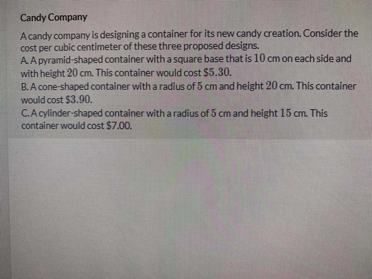 Candy Company
A candy company is designing a container for its new candy creation. Consider the
cost per cubic centimeter of these three proposed designs.
A.A pyramid-shaped container with a square base that is 10 cmon each side and
with height 20 cm. This container would cost $5.30.
B.A cone-shaped container witha radius of 5 cm and helght 20 cm. This container
would cost $3.90.
C.A cylinder-shaped container with a radius of 5 cm and height 15 cm. This
container would cost $7.00.
