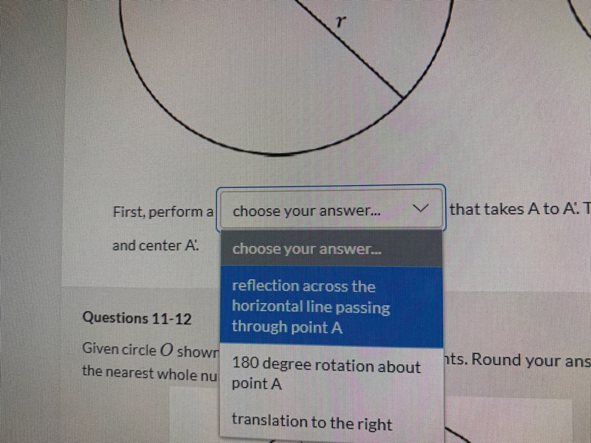 that takes A to A. T
First, perform a
choose your answer...
and center A
choose your answer.
reflection across the
horizontal line passing
through point A
Questions 11-12
Given circle O shown
the nearest whole nu point A
hts. Round your ans
180 degree rotation about
translation to the right
