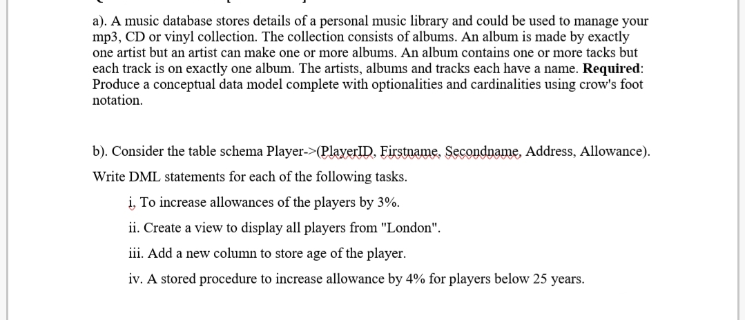 a). A music database stores details of a personal music library and could be used to manage your
mp3, CD or vinyl collection. The collection consists of albums. An album is made by exactly
one artist but an artist can make one or more albums. An album contains one or more tacks but
each track is on exactly one album. The artists, albums and tracks each have a name. Required:
Produce a conceptual data model complete with optionalities and cardinalities using crow's foot
notation.
b). Consider the table schema Player->(PlayerID. Firstname. Secondname, Address, Allowance).
Write DML statements for each of the following tasks.
i, To increase allowances of the players by 3%.
ii. Create a view to display all players from "London".
iii. Add a new column to store age of the player.
iv. A stored procedure to increase allowance by 4% for players below 25 years.
