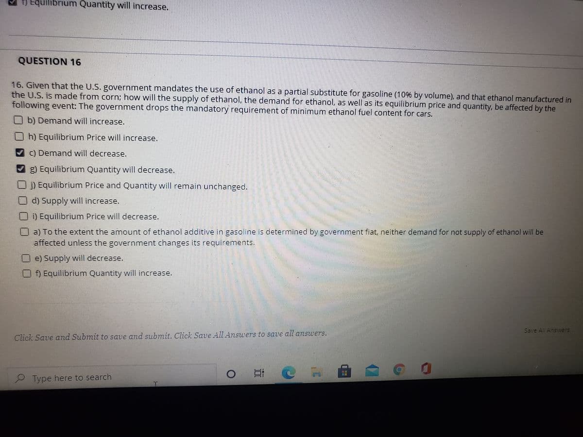 T) Equilibrium Quantity will increase.
QUESTION 16
16. Given that the U.S. government mandates the use of ethanol as a partial substitute for gasoline (10% by volume), and that ethanol manufactured in
the U.S. is made from corn; how will the supply of ethanol, the demand for ethanol, as well as its equilibrium price and quantity, be affected by the
following event: The government drops the mandatory requirement of minimum ethanol fuel content for cars.
O b) Demand will increase.
Oh) Equilibrium Price will increase.
) Demand will decrease.
g) Equilibrium Quantity will decrease.
) Equilibrium Price and Quantity will remain unchanged.
U d) Supply will increase.
D) Equilibrium Price will decrease.
Oa) To the extent the amount of ethanol additive in gasoline is determined by government fiat, neither demand for not supply of ethanol will be
affected unless the government changes its requirements.
O e) Supply will decrease.
f) Equilibrium Quantity will increase.
Save All Answers
Click Save oand Submit to save and submit. Click Save All Answers to save all answers,.
Type here to search
