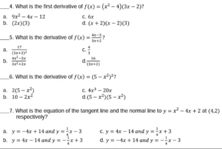 4. What is the first derivative of f(x) = (x² – 4)(3x – 2)?
a. 9x2 – 4x – 12
b. (2х)(3)
с. бх
d. (x + 2)(x – 2)(3)
_5. What is the derivative of f(x) :
3x+2
17
c.
а.
(3x+2)
4x²-3x
b.
3x+2x
16
d.
"(3x+2)
_6. What is the derivative of f(x) = (5 – x²)²?
а. 2(5- х?)
b. 10 - 2x2
с. 4х3 - 20х
d.(5 – x²)(5 – x²)
7. What is the equation of the tangent line and the normal line to y = x² – 4x + 2 at (4,2)
respectively?
a. y = -4x + 14 and y = -x – 3
b. y = 4x – 14 and y = -÷x + 3
C. y = 4x – 14 and y = -x + 3
d. y = -4x + 14 and y = -x – 3
