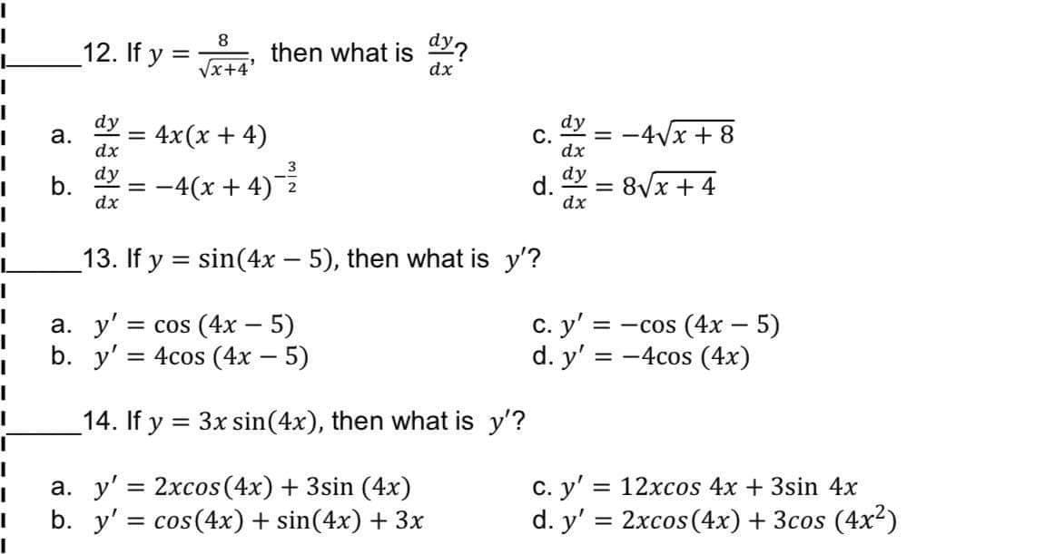 8
12. If y =
then what is a%?
dx
Vx+4'
dy
а.
4x(x + 4)
dy
С.
dx
= -4Vx + 8
%3D
dx
3
dy
d.
dx
dy
b.
dx
-4(x + 4)
= 8Vx + 4
2
13. If y = sin(4x – 5), then what is y'?
С. у'
= cos (4x – 5)
4cos (4x – 5)
= -cos (4x – 5)
а. у"
b. y'
|
d. y' = -4cos (4x)
14. If y = 3x sin(4x), then what is y'?
а. у'3D 2хсos(4x) + 3sin (4x)
b. y' = cos(4x) + sin(4x) + 3x
с. у'
= 12xcos 4x + 3sin 4x
d. y' = 2xcos(4x) + 3cos (4x²)
