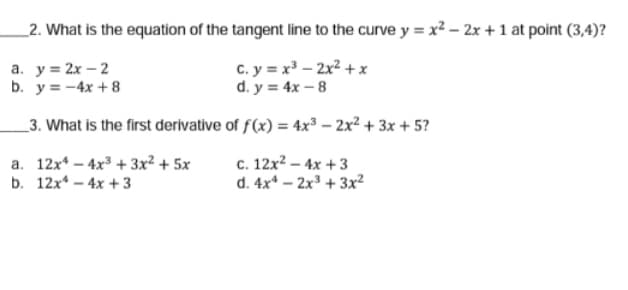 2. What is the equation of the tangent line to the curve y = x? – 2x + 1 at point (3,4)?
а. у3 2х — 2
b. y = -4x + 8
c. y = x³ – 2x² + x
d. y = 4x – 8
_3. What is the first derivative of f(x) = 4x³ – 2x² + 3x + 5?
a. 12x* – 4x³ + 3x² + 5x
b. 12x* – 4x + 3
c. 12x2 – 4x + 3
d. 4x* – 2x³ + 3x²
