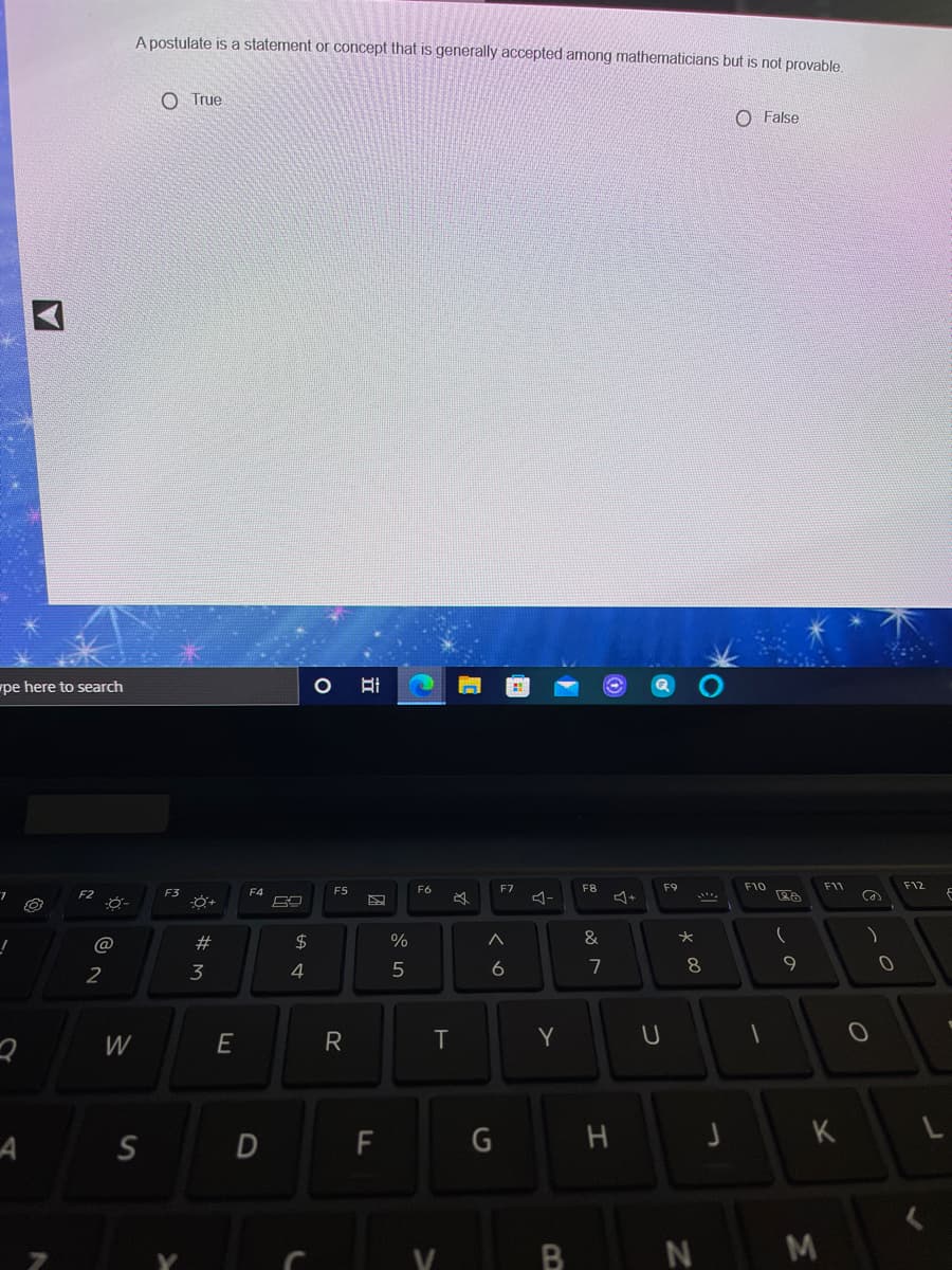 A postulate is a statement or concept that is generally accepted among mathematicians but is not provable,
O True
O False
pe here to search
F5
F6
F7
F8
F9
F10
F11
F12
F3
F4
@
#
2$
&
2
3
4
6
7
9
W
E
T
Y
S
D
F
G
H
K
N
つ
