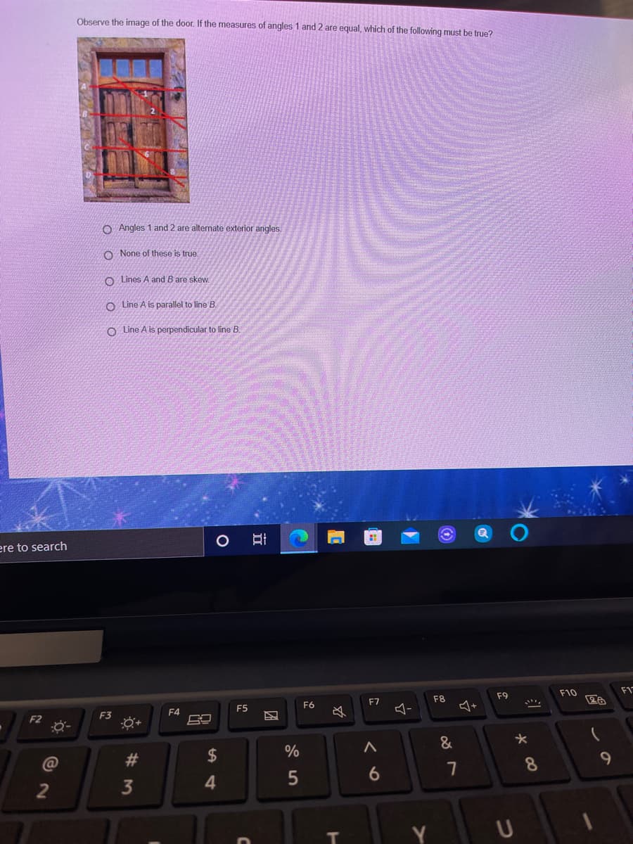 Observe the image of the door. If the measures of angles 1 and 2 are equal, which of the following must be true?
O Angles 1 and 2 are alternate exterior angles
O None of these is true.
O Lines A and B are skew
O Line A is parallel to line B.
O Line A is perpendicular to line B.
ere to search
F8
F9
F10
F1
F5
F6
F7
F2
F3
F4
24
%
&
@
6.
7
8.
3
w #
团
